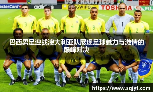 巴西男足迎战澳大利亚队展现足球魅力与激情的巅峰对决